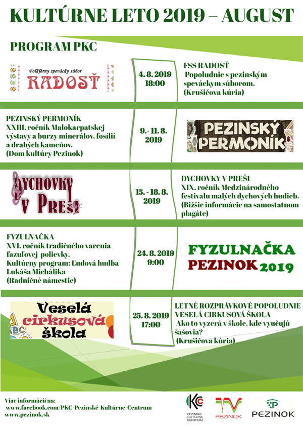 PROGRAM PKC KULTÚRNE LETO 2019 – AUGUST 4.8.2019            18.00 hod.        FSS RADOSŤ (nedeľa)                                      Popoludnie s pezinským speváckym súborom.                                                    (Krušičova kúria)  9.-11.8.2019                               PEZINSKÝ PERMONÍK (piatok-nedeľa)                           XXIII. ročník Malokarpatskej výstavy a                                                     burzy minerálov, fosílií a drahých kameňov.                                                     XVIII. ročník Pouličného ryžovania zlata na                                                      Slovensku.                                                     (Dom kultúry Pezinok)  15-18.8.2019                              DYCHOVKY V PREŠI (štvrtok-nedeľa)                         XIX. ročník Medzinárodného festivalu malých                                                    dychových hudieb. Organizátori:                                                    Spolok DH Cajlané, Pezinské kultúrne centrum,                                                    Fan klub DH Cajlané. Jednotlivé programy                                                    budú upresnené na plagátoch.                                                    (Centrum mesta, Krušičova kúria, Zámocký park)  24.8.2019            9.00 hod.         FYZULNAČKA (sobota)                                       XVI. ročník tradičného varenia fazuľovej                                                     polievky.                                                     Kultúrny program: Ľudová hudba Lukáša Michálika                                                     (Radničné námestie)  25.8.2019          17.00 hod.         LETNÉ ROZPRÁVKOVÉ POPOLUDNIE (nedeľa)                                      VESELÁ CIRKUSOVÁ ŠKOLA                                                     Účinkuje: CirKus – Kus Bratislava                                                     Ako to vyzerá v škole, kde vyučujú šašovia?                                                      (Krušičova kúria)